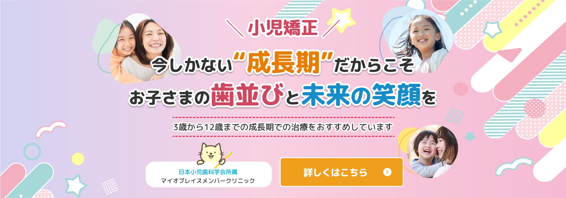 小児矯正 今しかない“成長期”だからこそお子さまの歯並びと未来の笑顔を3歳から12歳までの成長期での治療をおすすめしています